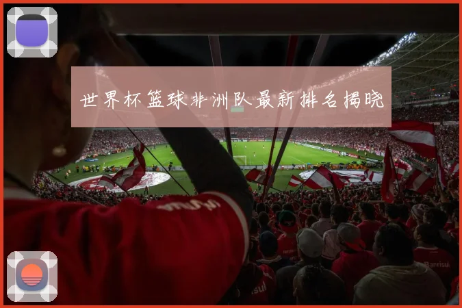 世界杯篮球非洲队最新排名揭晓