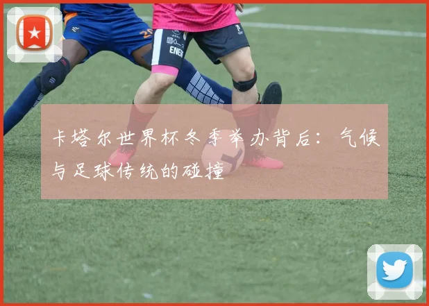 卡塔尔世界杯冬季举办背后：气候与足球传统的碰撞