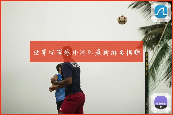 世界杯篮球非洲队最新排名揭晓