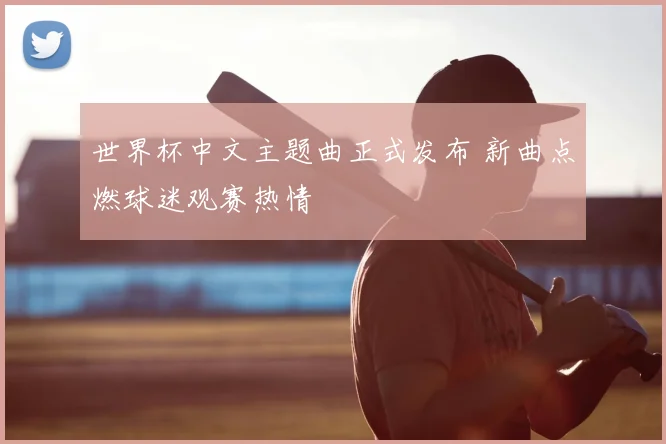 世界杯中文主题曲正式发布 新曲点燃球迷观赛热情